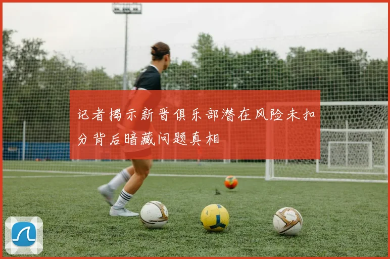 记者揭示新晋俱乐部潜在风险未扣分背后暗藏问题真相