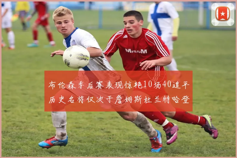 布伦森季后赛表现惊艳10场40追平历史名将仅次于詹姆斯杜兰特哈登