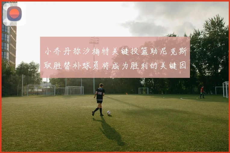 小乔丹称沙梅特关键投篮助尼克斯取胜替补球员将成为胜利的关键因素