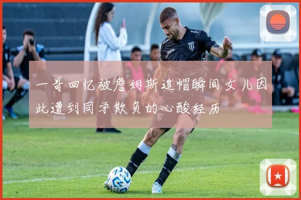 一哥回忆被詹姆斯追帽瞬间女儿因此遭到同学欺负的心酸经历