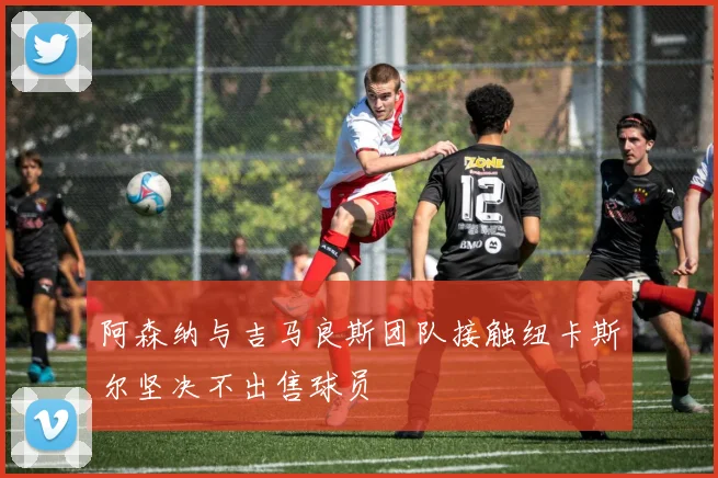 阿森纳与吉马良斯团队接触纽卡斯尔坚决不出售球员