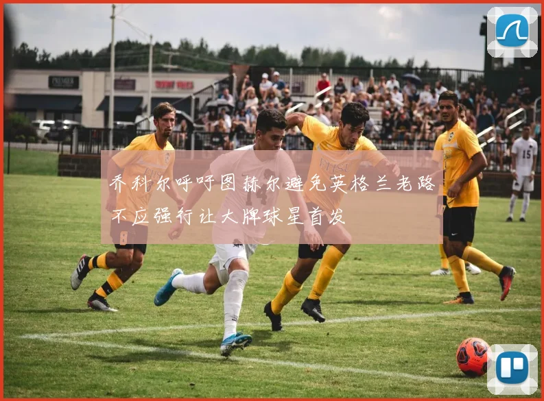 乔科尔呼吁图赫尔避免英格兰老路不应强行让大牌球星首发
