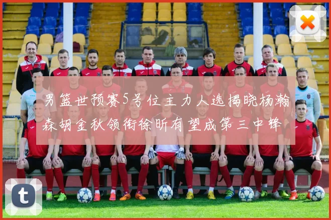 男篮世预赛5号位主力人选揭晓杨瀚森胡金秋领衔徐昕有望成第三中锋