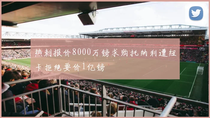 热刺报价8000万镑求购托纳利遭纽卡拒绝要价1亿镑