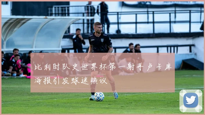 比利时队史世界杯第一射手卢卡库海报引发球迷热议
