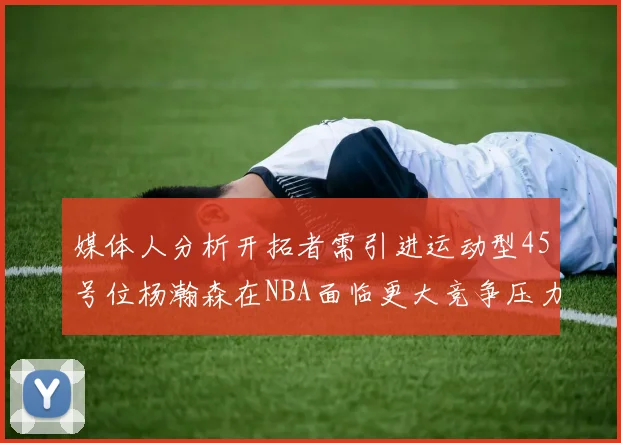 媒体人分析开拓者需引进运动型45号位杨瀚森在NBA面临更大竞争压力