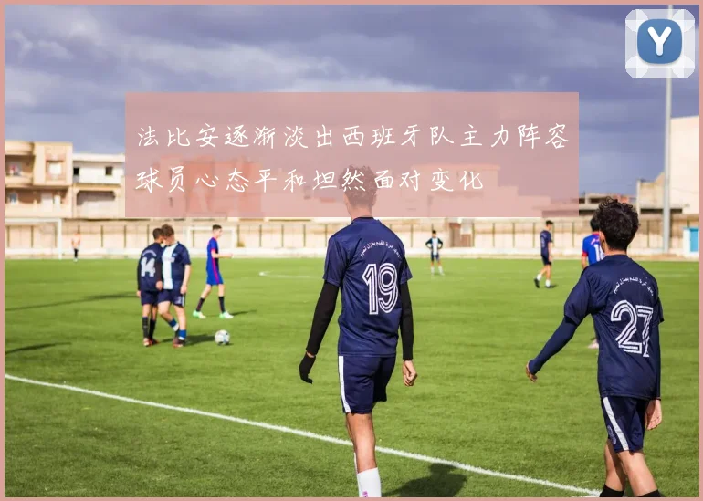 法比安逐渐淡出西班牙队主力阵容球员心态平和坦然面对变化
