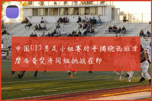中国U17男足小组赛对手揭晓西班牙摩洛哥斐济同组挑战在即