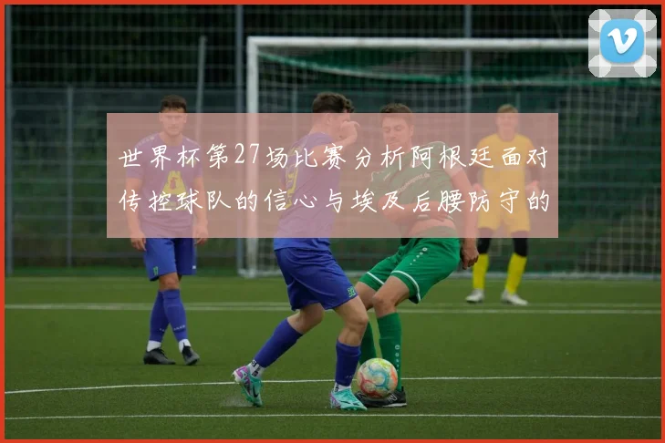 世界杯第27场比赛分析阿根廷面对传控球队的信心与埃及后腰防守的隐患