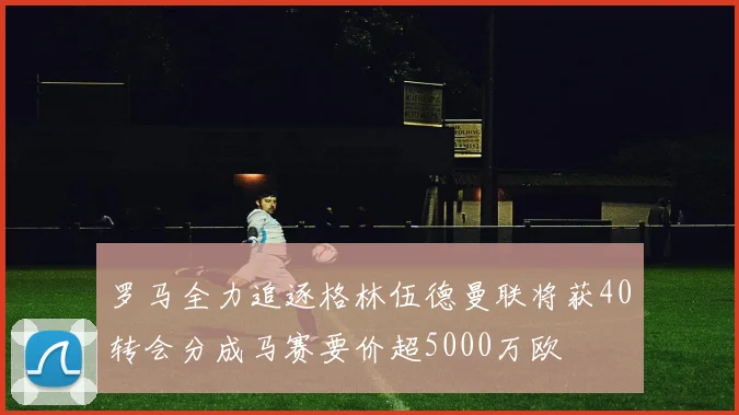 罗马全力追逐格林伍德曼联将获40转会分成马赛要价超5000万欧
