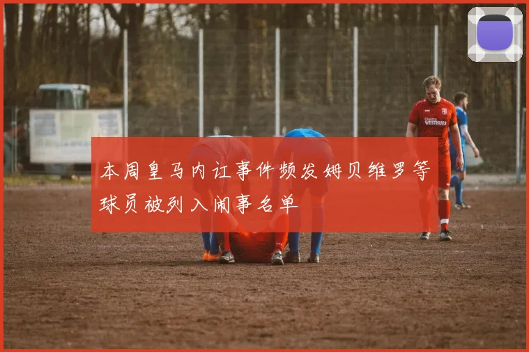 本周皇马内讧事件频发姆贝维罗等球员被列入闹事名单