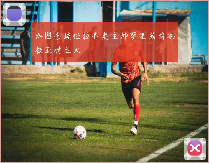 加图索接任拉齐奥主帅萨里或将执教亚特兰大