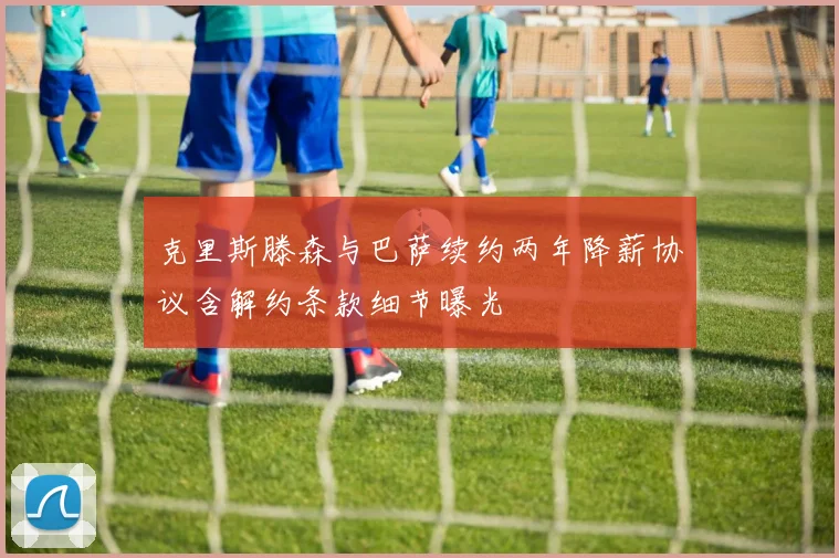 克里斯滕森与巴萨续约两年降薪协议含解约条款细节曝光