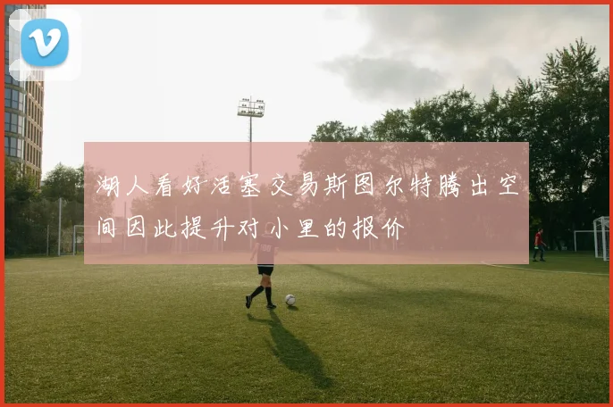 湖人看好活塞交易斯图尔特腾出空间因此提升对小里的报价