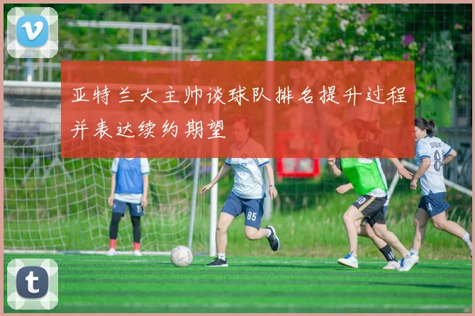 亚特兰大主帅谈球队排名提升过程并表达续约期望