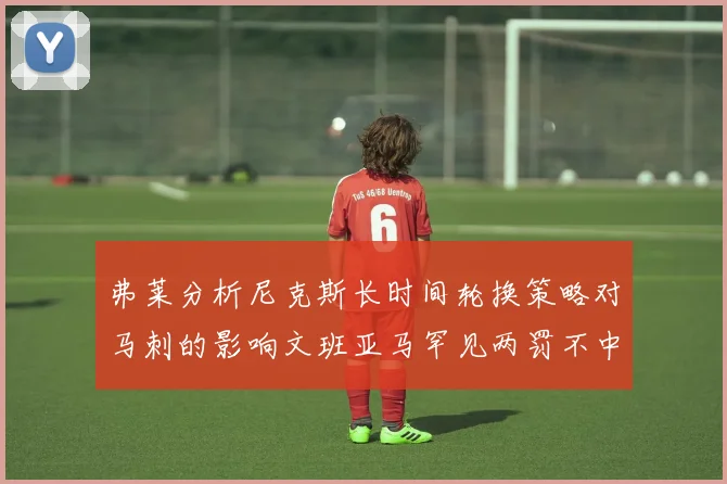 弗莱分析尼克斯长时间轮换策略对马刺的影响文班亚马罕见两罚不中引发关注