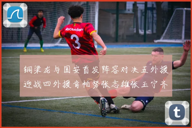 铜梁龙与国安首发阵容对决五外援迎战四外援肯帕努张志雄张玉宁齐上阵