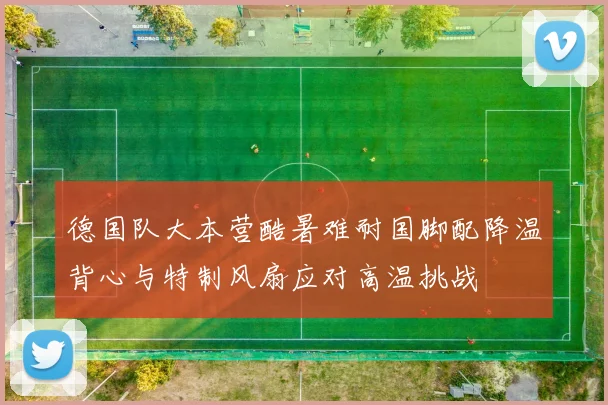 德国队大本营酷暑难耐国脚配降温背心与特制风扇应对高温挑战