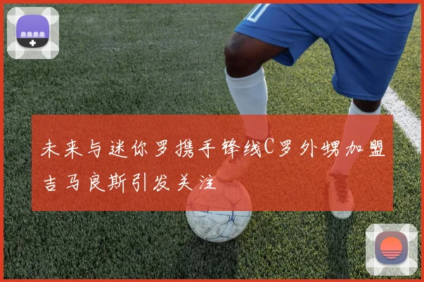 未来与迷你罗携手锋线C罗外甥加盟吉马良斯引发关注