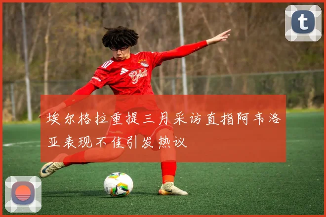埃尔格拉重提三月采访直指阿韦洛亚表现不佳引发热议