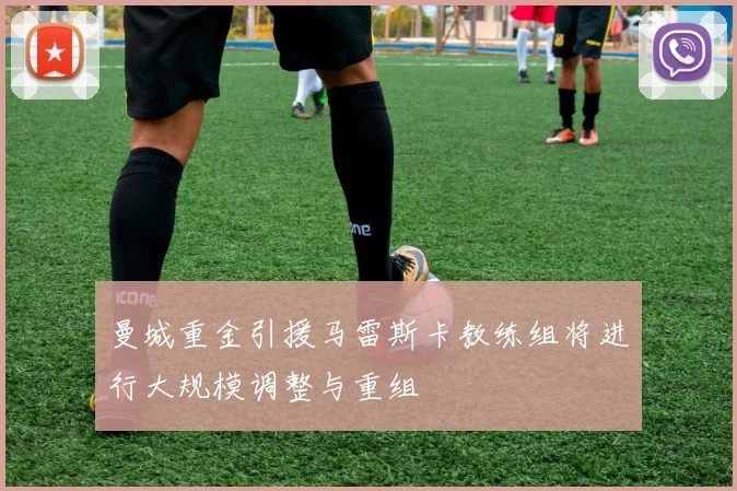曼城重金引援马雷斯卡教练组将进行大规模调整与重组