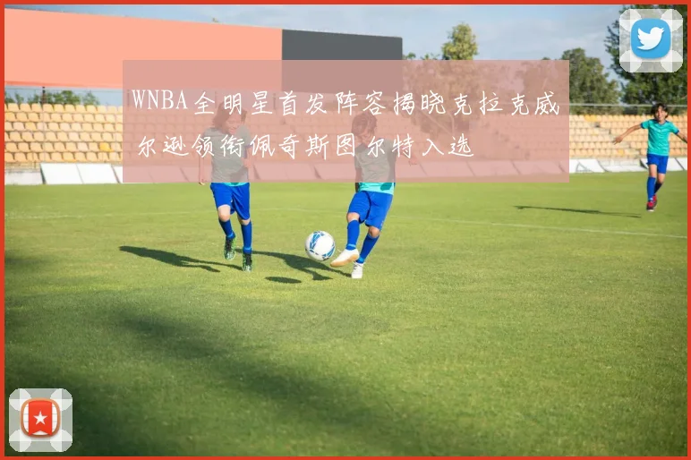 WNBA全明星首发阵容揭晓克拉克威尔逊领衔佩奇斯图尔特入选